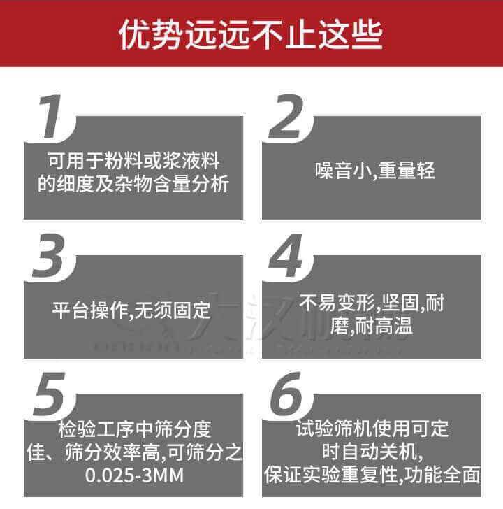 試驗篩優勢：1，可用于粉料或漿液料的細度及雜物含量分析。2，噪音小，重量輕。3，平臺操作，無須固定。4，不易變形，堅固，耐磨，耐高溫。5，檢驗工序中篩分度佳，篩分效率高，可篩分之0.025-3MM6，試驗篩機使用可定時自動關機保證實驗重復性，功能全面。