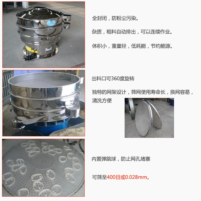 800型全不銹鋼振動篩特點：全封閉，放粉塵污染。雜質，粗料自動排出可以連續作業。出料口可360度旋轉，獨特的網架設計篩網使用壽命長換網容易清洗方便。內置彈跳球，防止網孔堵塞?？珊Y至400目或0。028mm。雜質粗料自動排出，可以連續作業，體積小，重量輕，低耗能，節約能源。